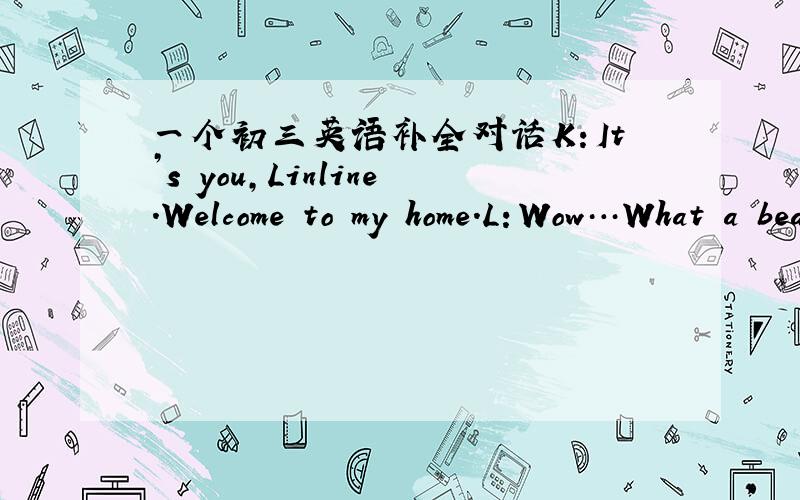 一个初三英语补全对话K：It’s you,Linline.Welcome to my home.L：Wow…What a beautiful house!K：(                                      )!Come in,please!L：（                      ）?K：For about forty years,but we moved in the new ho