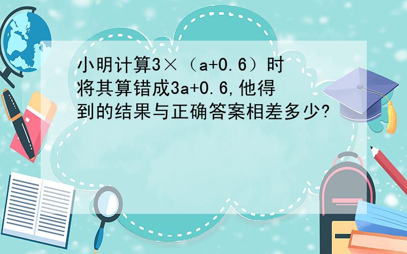 小明计算3×（a+0.6）时将其算错成3a+0.6,他得到的结果与正确答案相差多少?