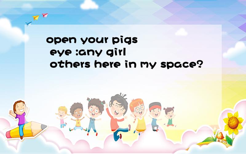 open your pigs eye :any girl others here in my space?