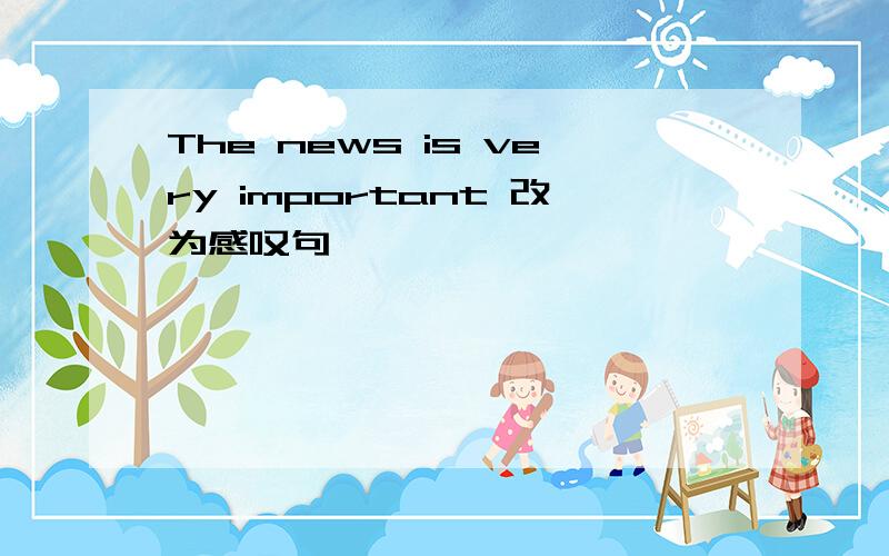 The news is very important 改为感叹句