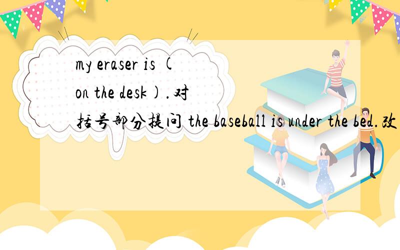my eraser is (on the desk).对括号部分提问 the baseball is under the bed.改为否定句
