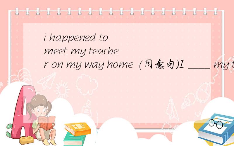 i happened to meet my teacher on my way home (同意句)I ____ my teacher ____ _____ on my way home