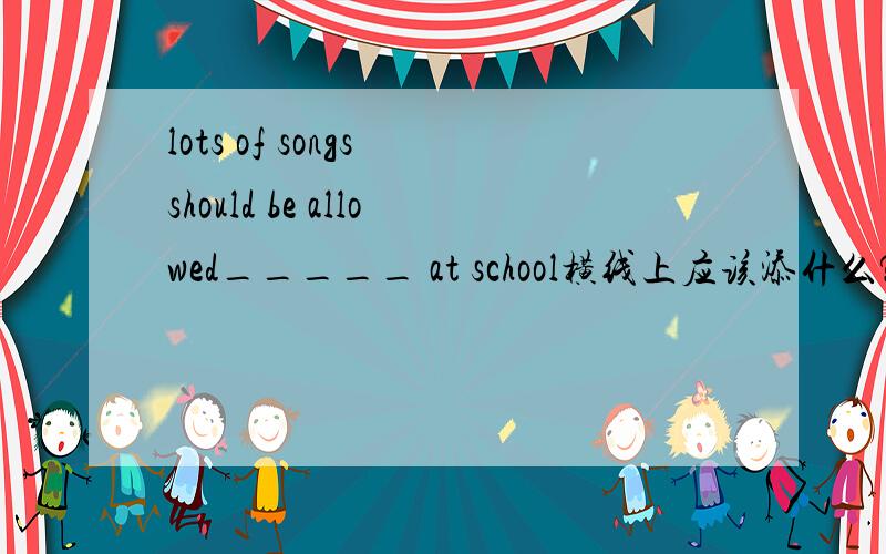 lots of songs should be allowed_____ at school横线上应该添什么?Asing B to sing C singing D t be sung不好意思 D 是 to be sung