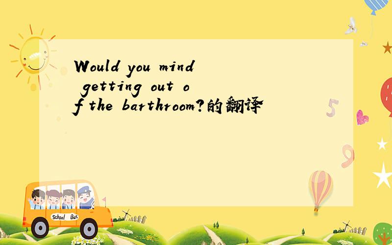 Would you mind getting out of the barthroom?的翻译