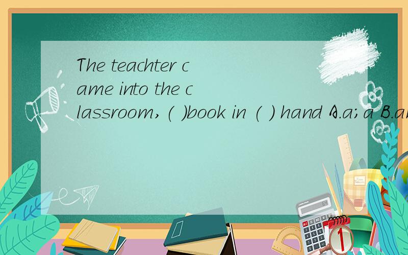 The teachter came into the classroom,( )book in ( ) hand A.a;a B.an;a Cthe;the D./;/