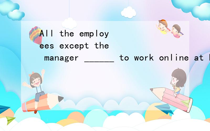 All the employees except the manager ______ to work online at home.