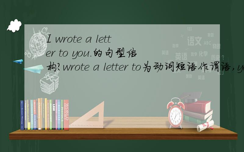 I wrote a letter to you.的句型结构?wrote a letter to为动词短语作谓语,you 为宾语?还是a letter是宾语,to you为状语?还是a letter 为宾语,to you为宾语补足语?还是a letter 为宾语,to you为定语?