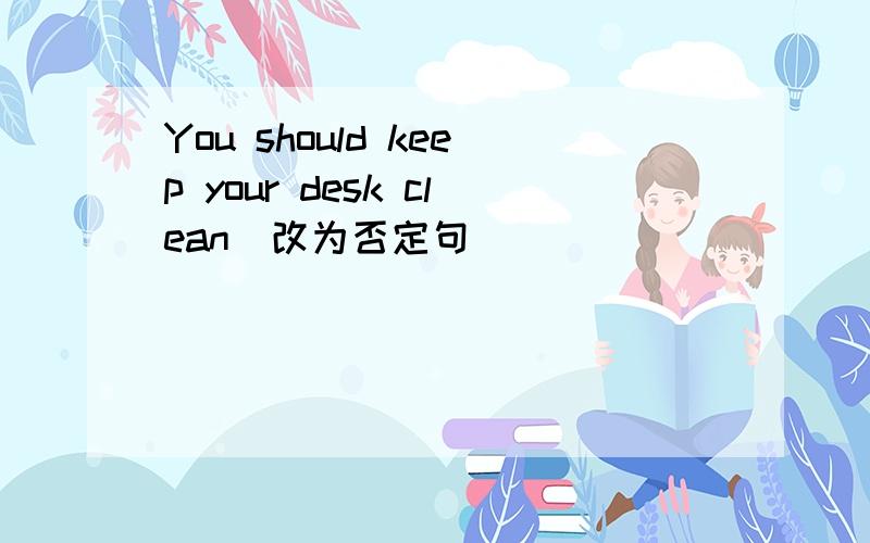You should keep your desk clean(改为否定句)