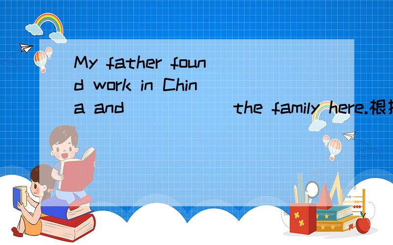 My father found work in China and______the family here.根据句意在句子空白处填写适当的单词.