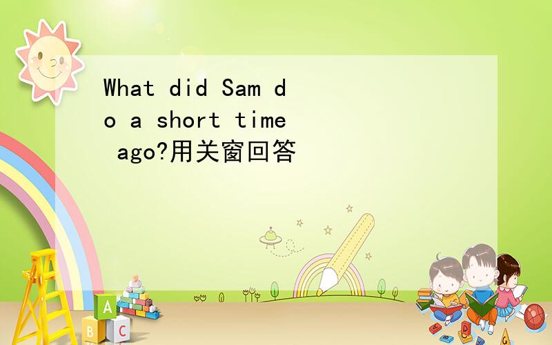 What did Sam do a short time ago?用关窗回答