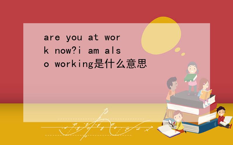 are you at work now?i am also working是什么意思