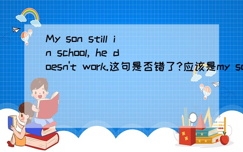 My son still in school, he doesn't work.这句是否错了?应该是my son is still in school...这是我在英语书中看到的一句话.