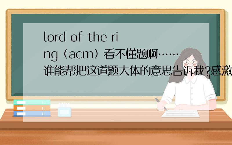 lord of the ring（acm）看不懂题啊……谁能帮把这道题大体的意思告诉我?感激不尽啊.Frodo must accomplish a noble and difficult mission,he must destroy a magic and wicked ring.In this quest,he must travel to a dangerous place