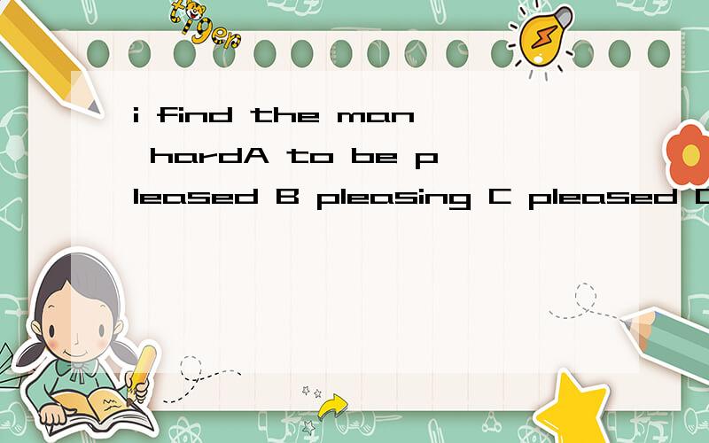 i find the man hardA to be pleased B pleasing C pleased D to please选什么,为什么