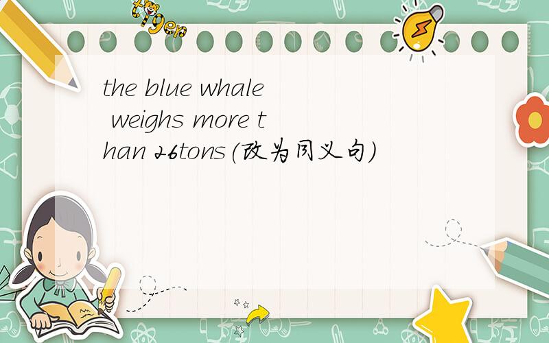 the blue whale weighs more than 26tons(改为同义句)