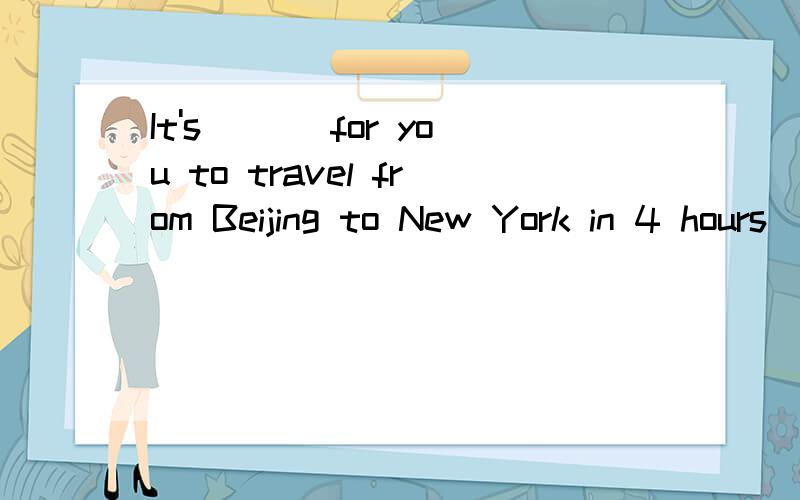 It's ___for you to travel from Beijing to New York in 4 hours