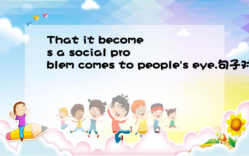 That it becomes a social problem comes to people's eye.句子对吗?it指代上文,翻译的...That it becomes a social problem comes to people's eye.句子对吗?it指代上文,翻译的表来