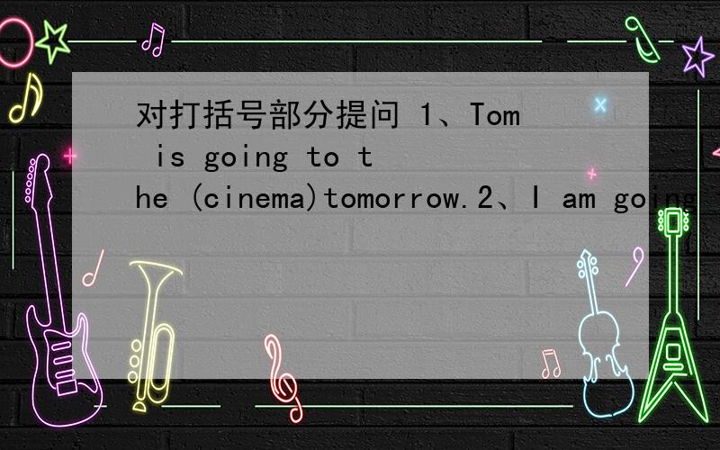 对打括号部分提问 1、Tom is going to the (cinema)tomorrow.2、I am going to (read books) this afternoon.3、Peter is going to(the park)by bus.