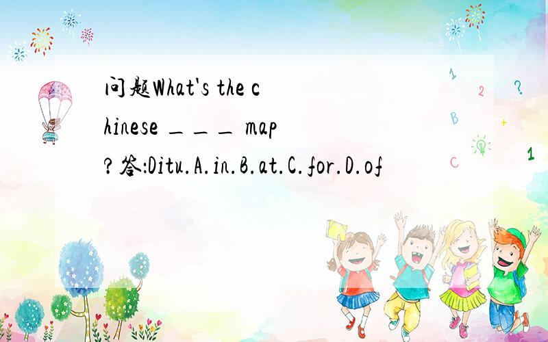 问题What's the chinese ___ map?答：Ditu.A.in.B.at.C.for.D.of