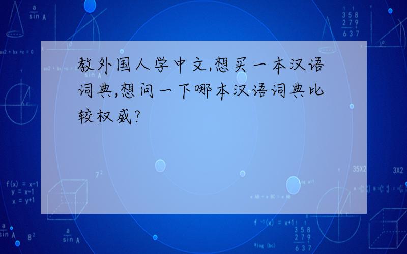 教外国人学中文,想买一本汉语词典,想问一下哪本汉语词典比较权威?