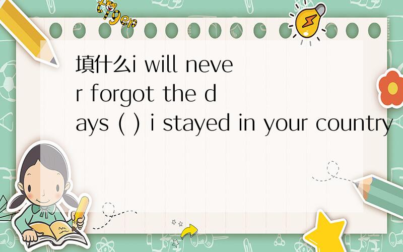 填什么i will never forgot the days ( ) i stayed in your country