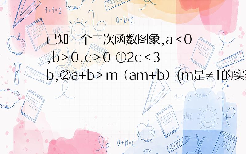 已知一个二次函数图象,a＜0,b＞0,c＞0 ①2c＜3b,②a+b＞m（am+b）(m是≠1的实数) 正确的是（） 错误已知一个二次函数图象,a＜0,b＞0,c＞0①2c＜3b,②a+b＞m（am+b）(m是≠1的实数) 正确的是（） 错误
