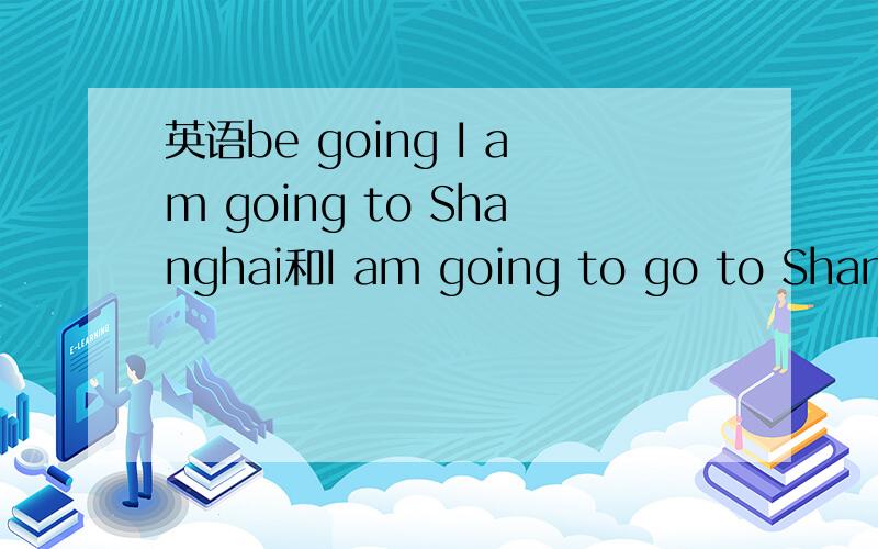 英语be going I am going to Shanghai和I am going to go to Shanghai我感觉两者都可以很多人都说是前者,但是既然有be going to do,那后者不是也没错吗?