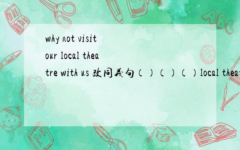 why not visit our local theatre with us 改同义句（）（）（）local theatre with us