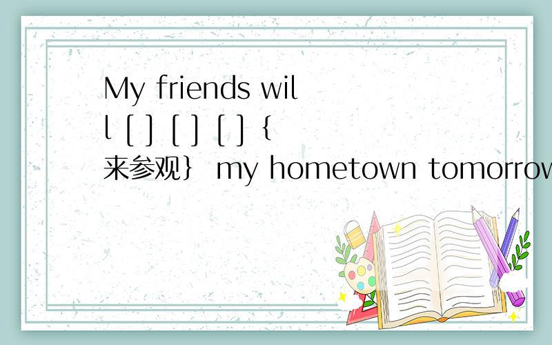My friends will [ ] [ ] [ ]｛来参观｝ my hometown tomorrow.My friends will [ ] [ ] [ ]｛来参观｝ my hometown tomorrow.
