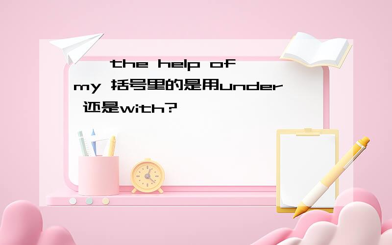 ｛｝the help of my 括号里的是用under 还是with?