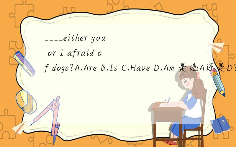 ____either you or I afraid of dogs?A.Are B.Is C.Have D.Am 是选A还是D?