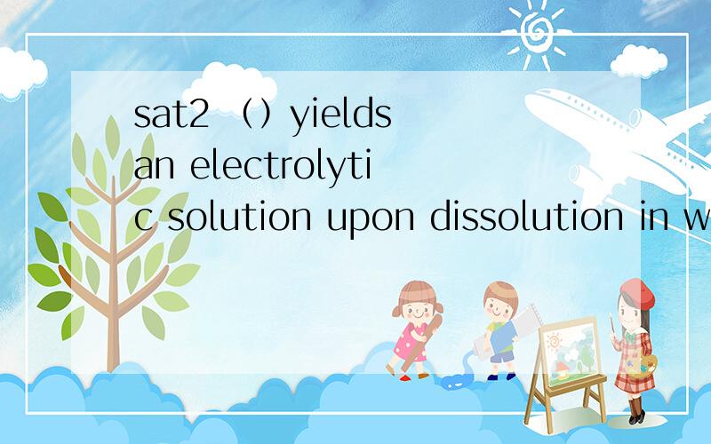 sat2 （）yields an electrolytic solution upon dissolution in water答案是氧化钙,我选的是二氧化氮,解析感觉没有道理,说什么二氧化氮只有非金属元素,但是,二氧化氮溶于水不是生成完全电解的硝酸吗（）