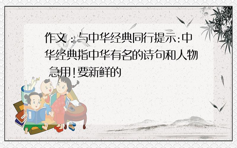 作文：与中华经典同行提示:中华经典指中华有名的诗句和人物 急用!要新鲜的