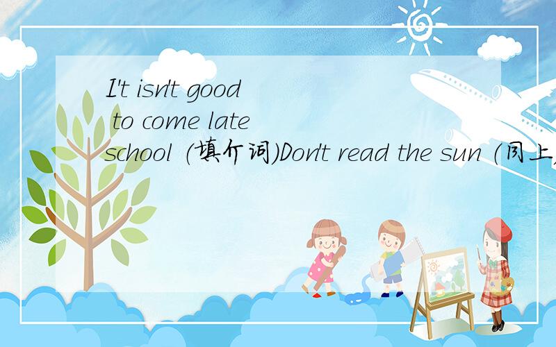 I't isn't good to come late school （填介词）Don't read the sun （同上）the noon travels the earth(同上）问题重述一次`It isn't good to come late --------school(填介词)Don't read -the sun (同上)The moon travels -------the earth(