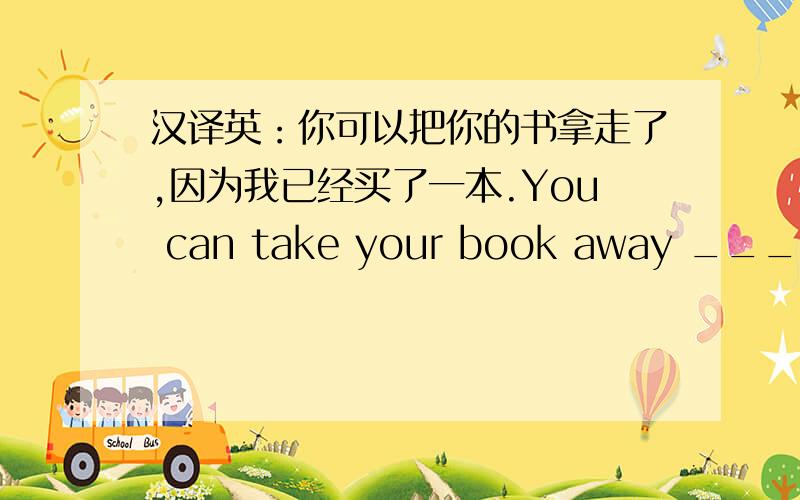 汉译英：你可以把你的书拿走了,因为我已经买了一本.You can take your book away _____ ______ ______ ______ _____.