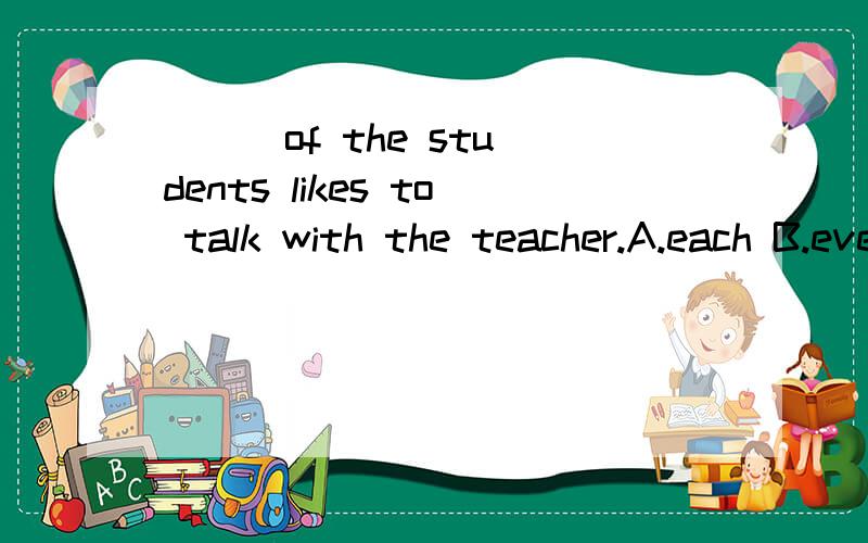 ( ) of the students likes to talk with the teacher.A.each B.everyone C.every D.both要原因