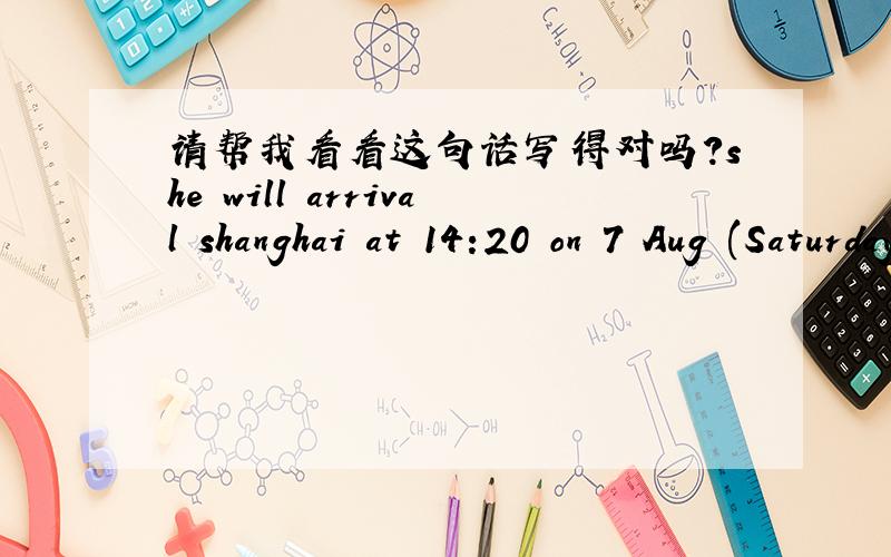 请帮我看看这句话写得对吗?she will arrival shanghai at 14:20 on 7 Aug (Saturday)中文是：她将于8月7日（周六）下午14：20到上海