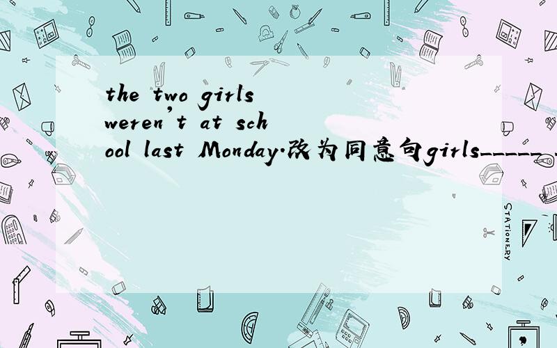 the two girls weren't at school last Monday.改为同意句girls_____ _______ _____ school last Monday.