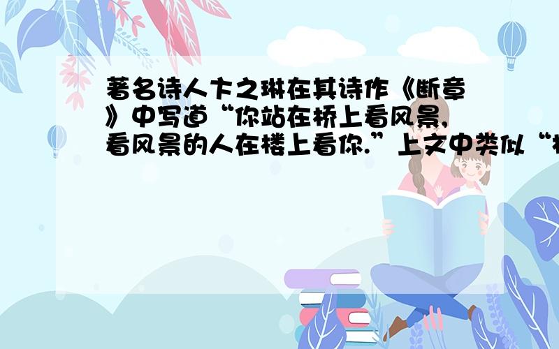 著名诗人卞之琳在其诗作《断章》中写道“你站在桥上看风景,看风景的人在楼上看你.”上文中类似“相对”