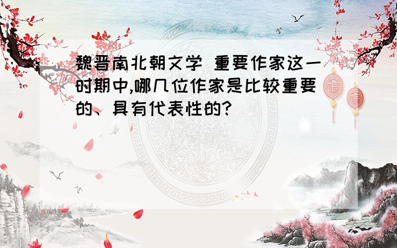 魏晋南北朝文学 重要作家这一时期中,哪几位作家是比较重要的、具有代表性的?
