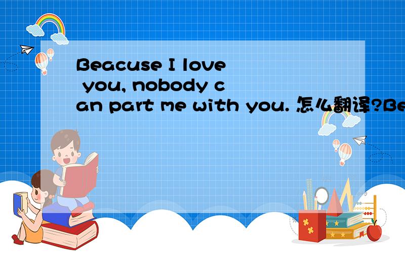 Beacuse I love you, nobody can part me with you. 怎么翻译?Beacuse I love you, nobody can part me with you.     怎么翻译