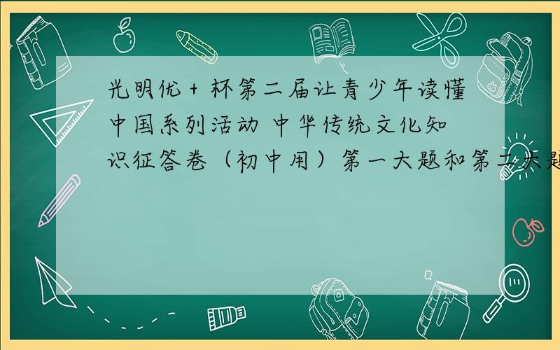 光明优＋杯第二届让青少年读懂中国系列活动 中华传统文化知识征答卷（初中用）第一大题和第二大题都要,马上就要!