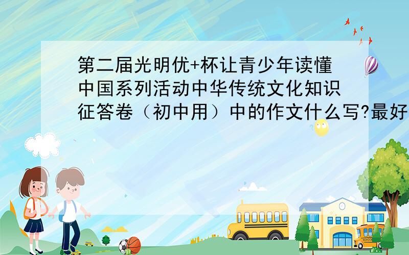 第二届光明优+杯让青少年读懂中国系列活动中华传统文化知识征答卷（初中用）中的作文什么写?最好有个范文,或事例（详细一点）