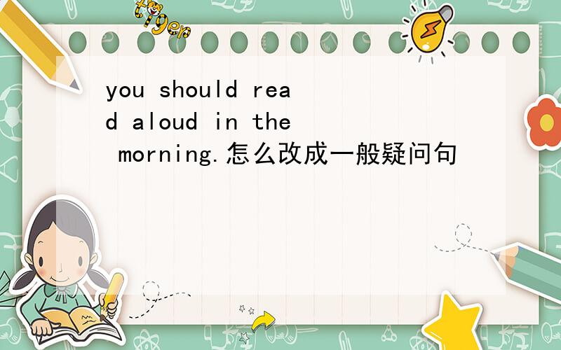 you should read aloud in the morning.怎么改成一般疑问句
