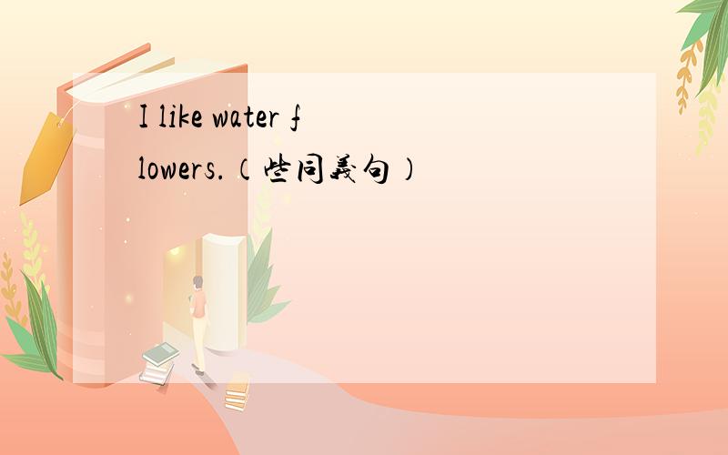 I like water flowers.（些同义句）