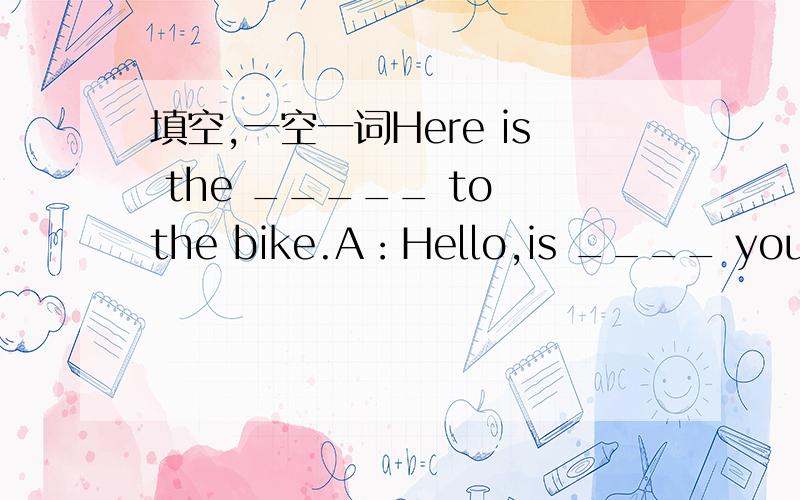 填空,一空一词Here is the _____ to the bike.A：Hello,is ____ your 87866394.B：Yes,this is Lily _____.A：Can I _____ to Lucy,please?B：I'm afraid _____, she went out a mument ______.Can I _____ a message?A：Yes,please.This is Miss Gao.Please