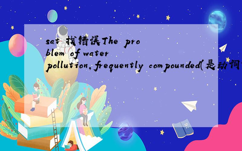 sat 找错误The problem of water pollution,frequently compounded(是动词?还是过去分词做状语?如何区分呢?) in certain areas because the treatment and release of industrial wastes are not adequately regulated.（P954.2）\x05(A) polluti