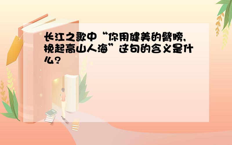 长江之歌中“你用健美的臂膀,挽起高山人海”这句的含义是什么?