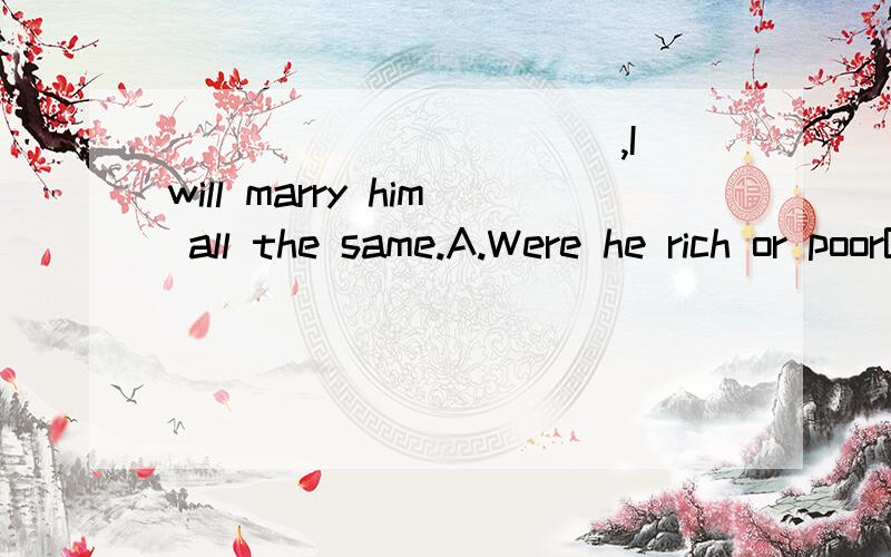 ___________,I will marry him all the same.A.Were he rich or poorB.Be he rich or poorC.Whether rich or poorD.Being rich or poor应该选哪一项,为什么