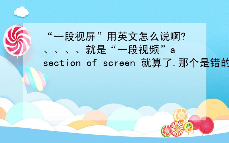 “一段视屏”用英文怎么说啊?、、、、就是“一段视频”a section of screen 就算了.那个是错的
